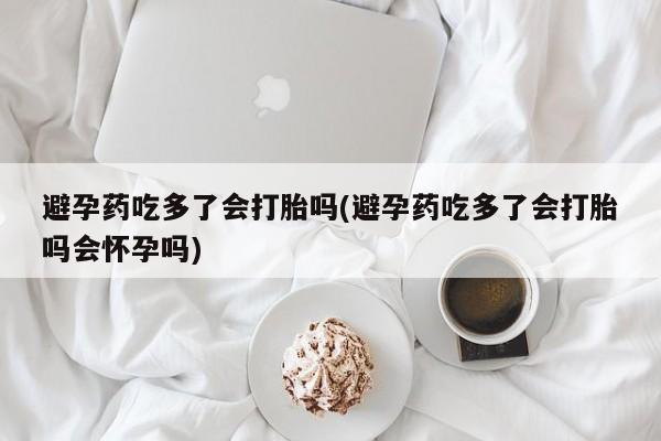 推荐个卖打胎药的联系方式，避孕药吃多了会打胎吗(避孕药吃多了会打胎吗会怀孕吗)