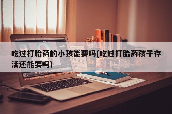 推荐个卖打胎药的联系方式，吃过打胎药的小孩能要吗(吃过打胎药孩子存活还能要吗)
