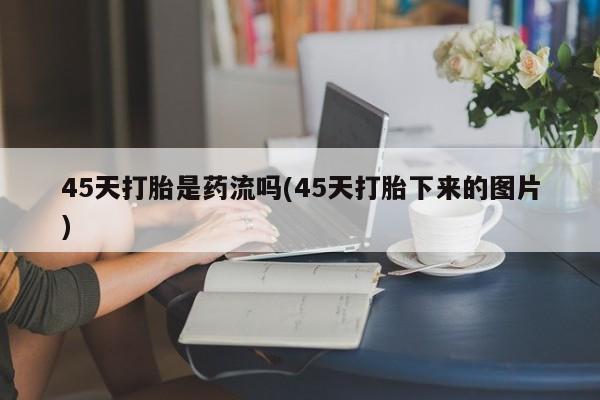 推荐个卖打胎药的联系方式，45天打胎是药流吗(45天打胎下来的图片)