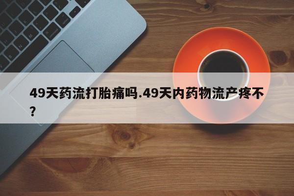 推荐个卖打胎药的联系方式，49天药流打胎痛吗.49天内药物流产疼不？