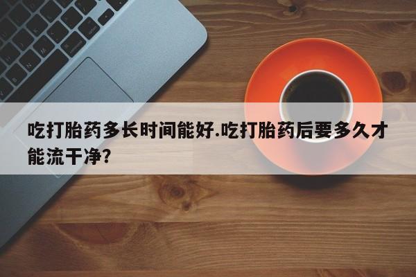 推荐个卖打胎药的联系方式,吃打胎药多长时间能好.吃打胎药后要多久才能流干净?