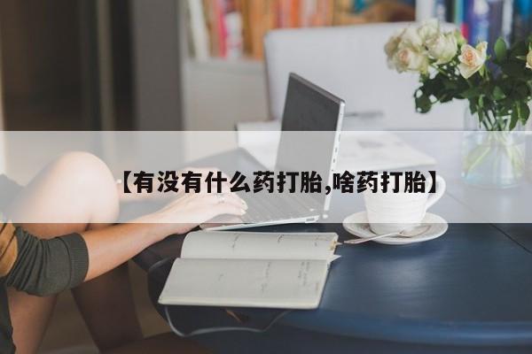 推荐个卖打胎药的联系方式，【有没有什么药打胎,啥药打胎】