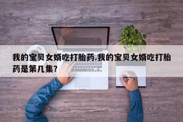 推荐个卖打胎药的联系方式，我的宝贝女婿吃打胎药.我的宝贝女婿吃打胎药是第几集？