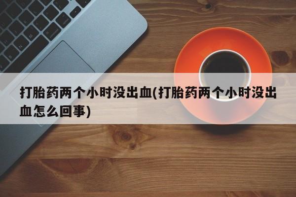 推荐个卖打胎药的联系方式，打胎药两个小时没出血(打胎药两个小时没出血怎么回事)