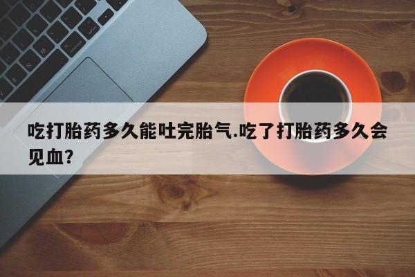 推荐个卖打胎药的联系方式，吃打胎药多久能吐完胎气.吃了打胎药多久会见血？
