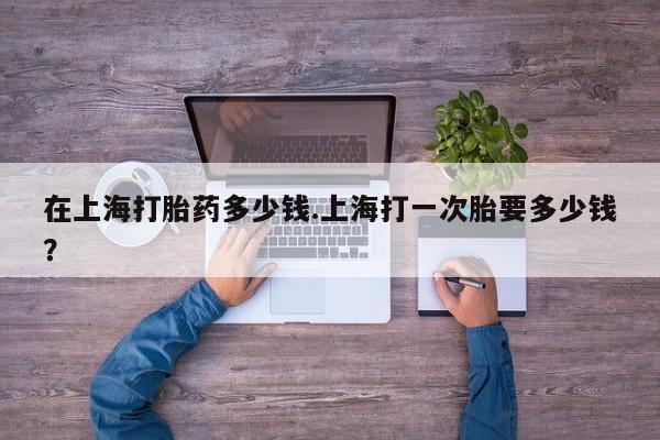 推荐个卖打胎药的联系方式，在上海打胎药多少钱.上海打一次胎要多少钱？