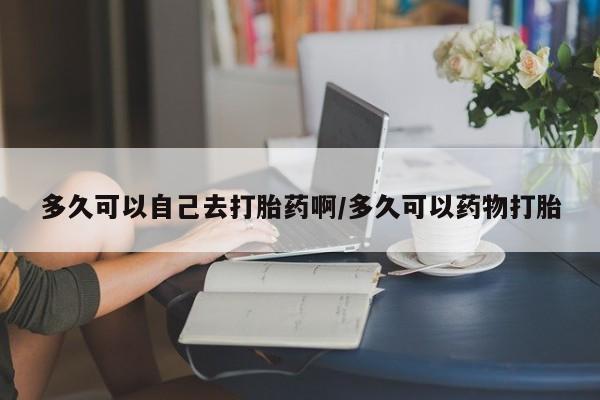 推荐个卖打胎药的联系方式，多久可以自己去打胎药啊/多久可以药物打胎