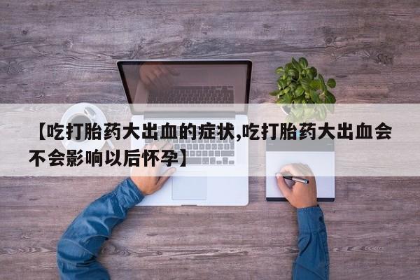 推荐个卖打胎药的联系方式，【吃打胎药大出血的症状,吃打胎药大出血会不会影响以后怀孕】