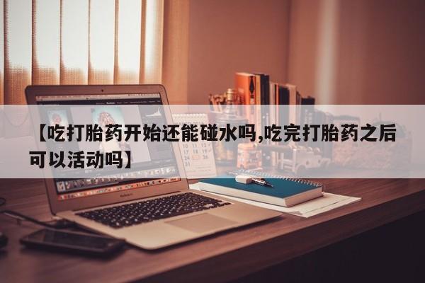 推荐个卖打胎药的联系方式，【吃打胎药开始还能碰水吗,吃完打胎药之后可以活动吗】