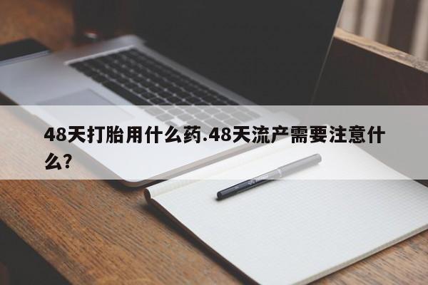 推荐个卖打胎药的联系方式,48天打胎用什么药.48天流产需要注意什么?