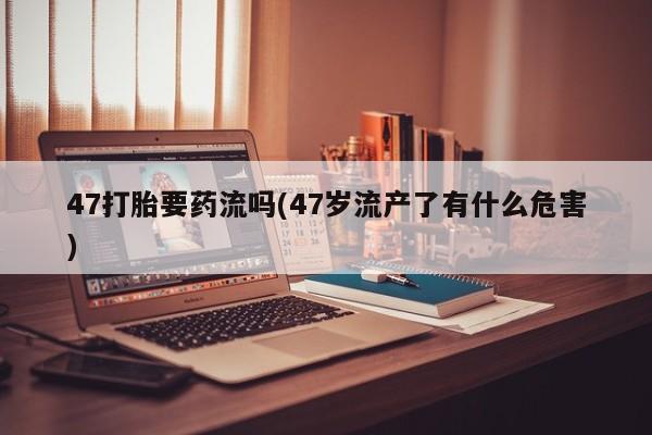 推荐个卖打胎药的联系方式，47打胎要药流吗(47岁流产了有什么危害)