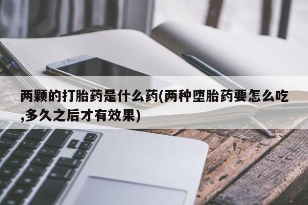 推荐个卖打胎药的联系方式，两颗的打胎药是什么药(两种堕胎药要怎么吃,多久之后才有效果)
