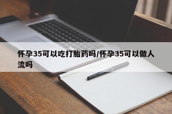 推荐个卖打胎药的联系方式，怀孕35可以吃打胎药吗/怀孕35可以做人流吗