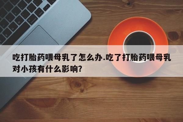 推荐个卖打胎药的联系方式，吃打胎药喂母乳了怎么办.吃了打胎药喂母乳对小孩有什么影响？