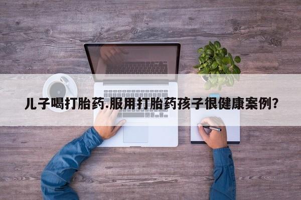 推荐个卖打胎药的联系方式，儿子喝打胎药.服用打胎药孩子很健康案例？