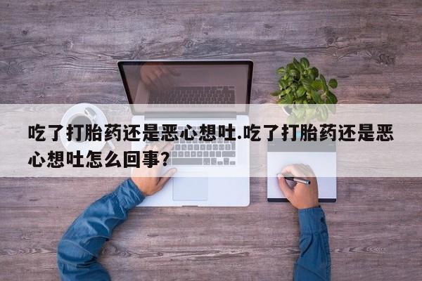 推荐个卖打胎药的联系方式，吃了打胎药还是恶心想吐.吃了打胎药还是恶心想吐怎么回事？