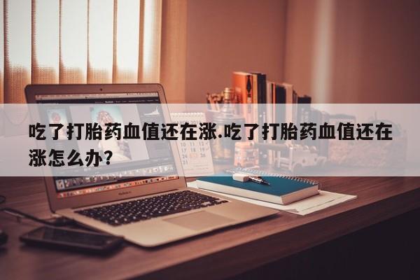 推荐个卖打胎药的联系方式,吃了打胎药血值还在涨.吃了打胎药血值还在涨怎么办?