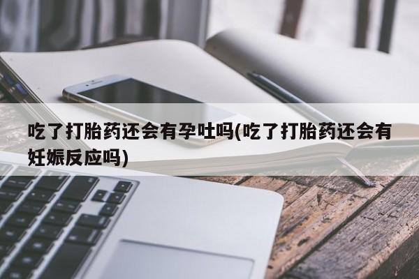 推荐个卖打胎药的联系方式，吃了打胎药还会有孕吐吗(吃了打胎药还会有妊娠反应吗)