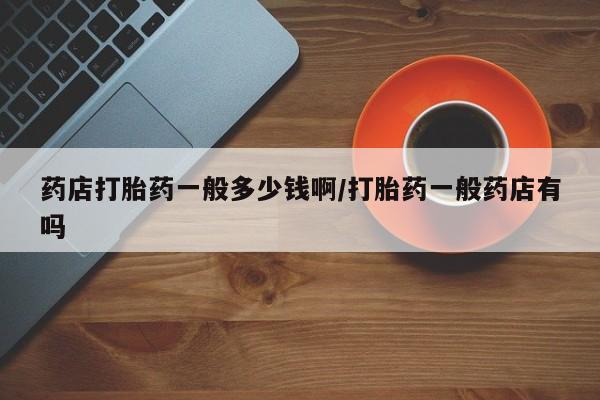 推荐个卖打胎药的联系方式，药店打胎药一般多少钱啊/打胎药一般药店有吗