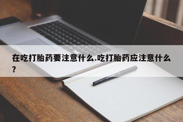 推荐个卖打胎药的联系方式，在吃打胎药要注意什么.吃打胎药应注意什么？