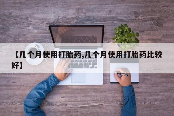 推荐个卖打胎药的联系方式，【几个月使用打胎药,几个月使用打胎药比较好】