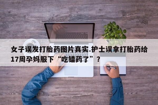 推荐个卖打胎药的联系方式，女子误发打胎药图片真实.护士误拿打胎药给17周孕妈服下“吃错药了”？