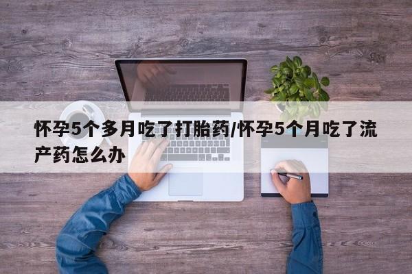 推荐个卖打胎药的联系方式，怀孕5个多月吃了打胎药/怀孕5个月吃了流产药怎么办