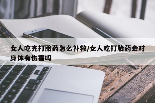 推荐个卖打胎药的联系方式，女人吃完打胎药怎么补救/女人吃打胎药会对身体有伤害吗