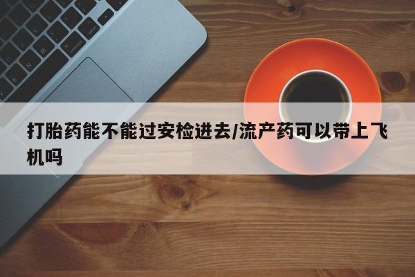 推荐个卖打胎药的联系方式，打胎药能不能过安检进去/流产药可以带上飞机吗