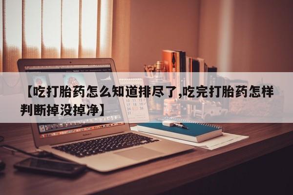 推荐个卖打胎药的联系方式，【吃打胎药怎么知道排尽了,吃完打胎药怎样判断掉没掉净】