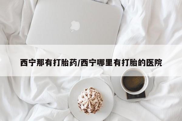 推荐个卖打胎药的联系方式,西宁那有打胎药/西宁哪里有打胎的医院