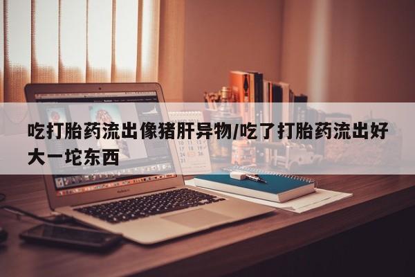 推荐个卖打胎药的联系方式，吃打胎药流出像猪肝异物/吃了打胎药流出好大一坨东西