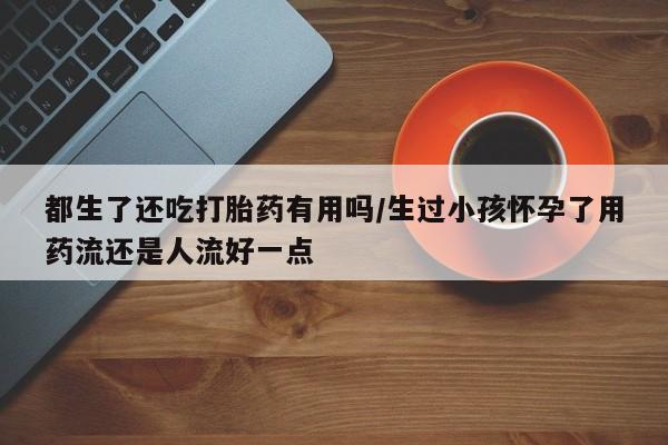 推荐个卖打胎药的联系方式，都生了还吃打胎药有用吗/生过小孩怀孕了用药流还是人流好一点