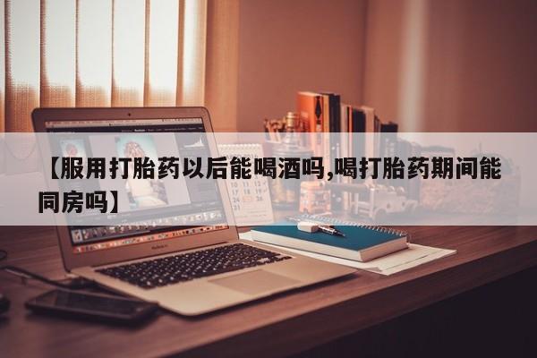 推荐个卖打胎药的联系方式，【服用打胎药以后能喝酒吗,喝打胎药期间能同房吗】