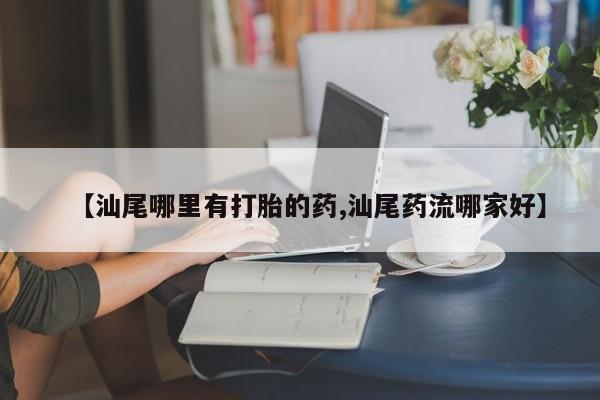推荐个卖打胎药的联系方式，【汕尾哪里有打胎的药,汕尾药流哪家好】