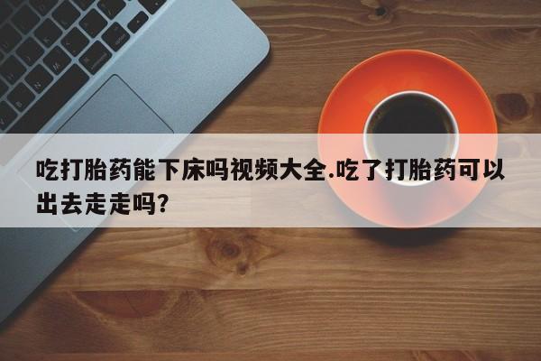 推荐个卖打胎药的联系方式，吃打胎药能下床吗视频大全.吃了打胎药可以出去走走吗？