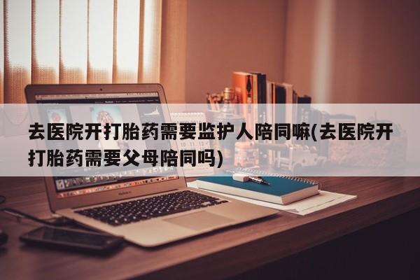 推荐个卖打胎药的联系方式，去医院开打胎药需要监护人陪同嘛(去医院开打胎药需要父母陪同吗)