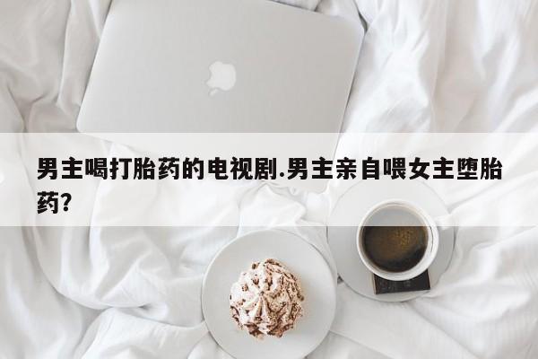推荐个卖打胎药的联系方式，男主喝打胎药的电视剧.男主亲自喂女主堕胎药？