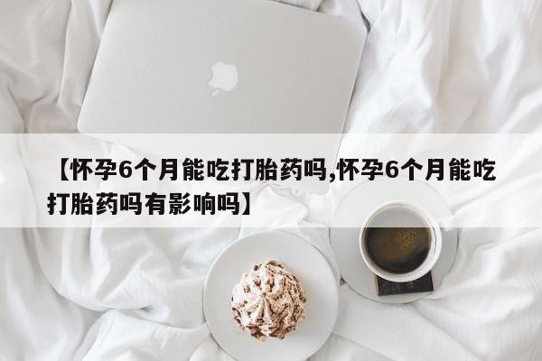 推荐个卖打胎药的联系方式，【怀孕6个月能吃打胎药吗,怀孕6个月能吃打胎药吗有影响吗】