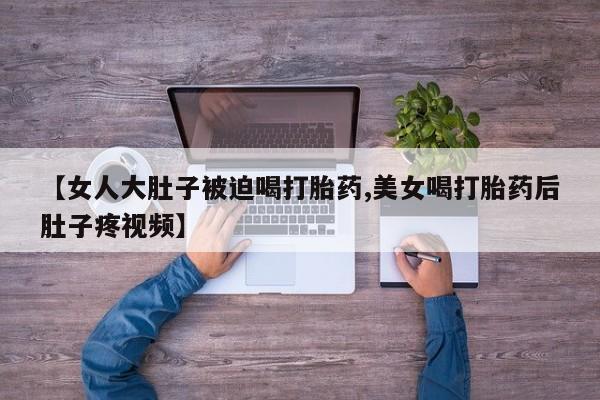 推荐个卖打胎药的联系方式，【女人大肚子被迫喝打胎药,美女喝打胎药后肚子疼视频】