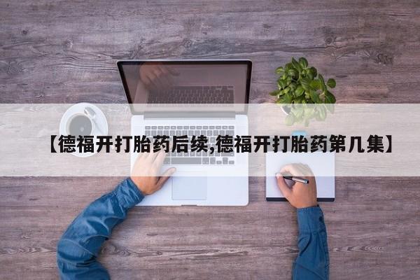 推荐个卖打胎药的联系方式，【德福开打胎药后续,德福开打胎药第几集】