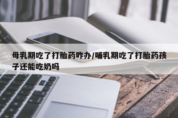推荐个卖打胎药的联系方式,母乳期吃了打胎药咋办/哺乳期吃了打胎药孩子还能吃奶吗