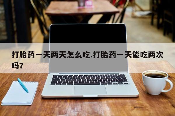 推荐个卖打胎药的联系方式，打胎药一天两天怎么吃.打胎药一天能吃两次吗？