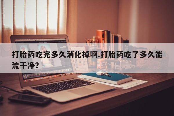 推荐个卖打胎药的联系方式,打胎药吃完多久消化掉啊.打胎药吃了多久能流干净?
