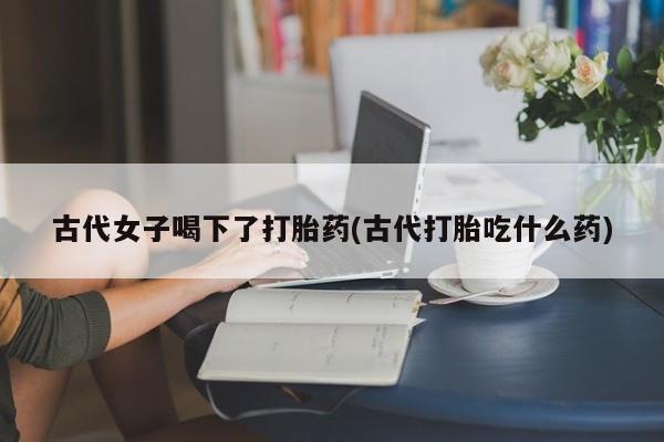 推荐个卖打胎药的联系方式，古代女子喝下了打胎药(古代打胎吃什么药)