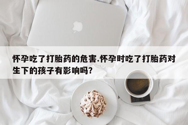 推荐个卖打胎药的联系方式，怀孕吃了打胎药的危害.怀孕时吃了打胎药对生下的孩子有影响吗？