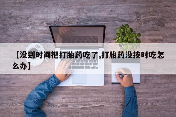 推荐个卖打胎药的联系方式,【没到时间把打胎药吃了,打胎药没按时吃怎么办】