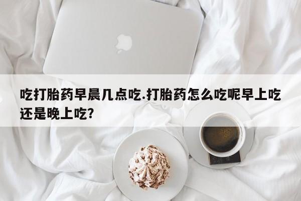 推荐个卖打胎药的联系方式，吃打胎药早晨几点吃.打胎药怎么吃呢早上吃还是晚上吃？