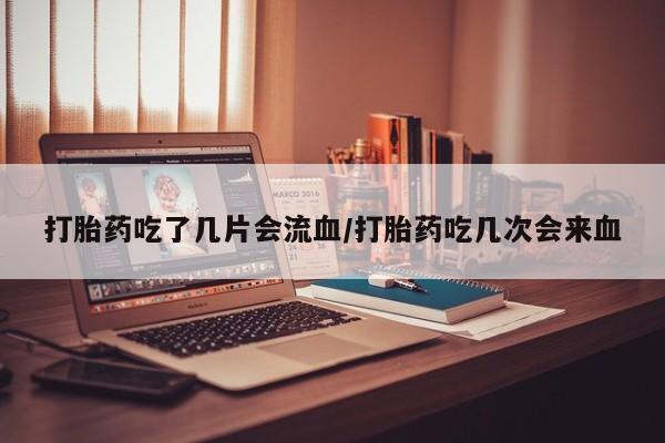 推荐个卖打胎药的联系方式，打胎药吃了几片会流血/打胎药吃几次会来血