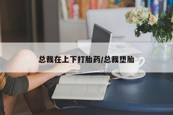 推荐个卖打胎药的联系方式，总裁在上下打胎药/总裁堕胎